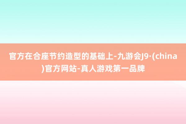 官方在合座节约造型的基础上-九游会J9·(china)官方网站-真人游戏第一品牌