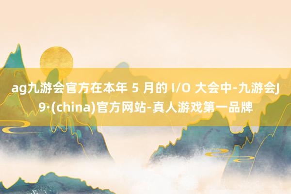 ag九游会官方在本年 5 月的 I/O 大会中-九游会J9·(china)官方网站-真人游戏第一品牌
