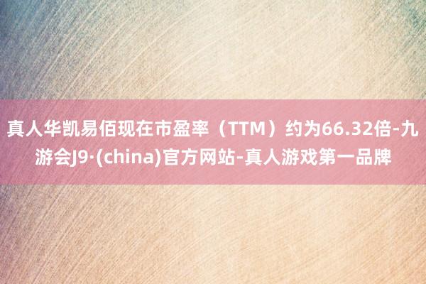 真人华凯易佰现在市盈率（TTM）约为66.32倍-九游会J9·(china)官方网站-真人游戏第一品牌