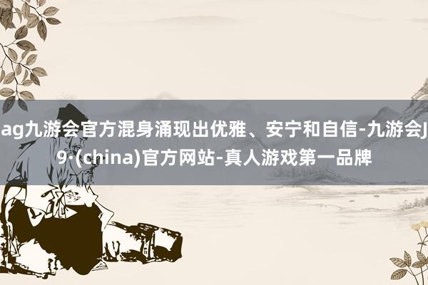 ag九游会官方混身涌现出优雅、安宁和自信-九游会J9·(china)官方网站-真人游戏第一品牌