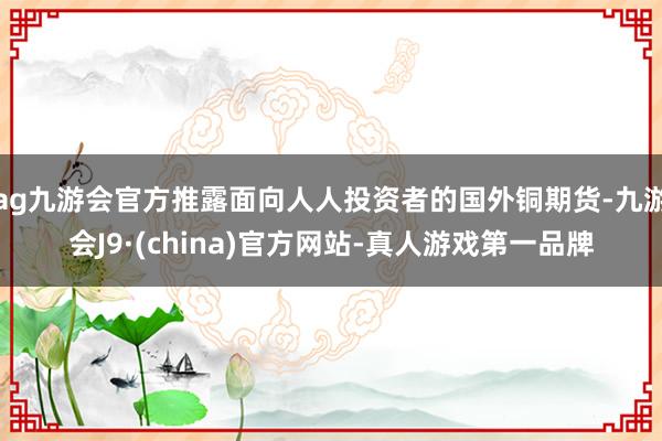 ag九游会官方推露面向人人投资者的国外铜期货-九游会J9·(china)官方网站-真人游戏第一品牌