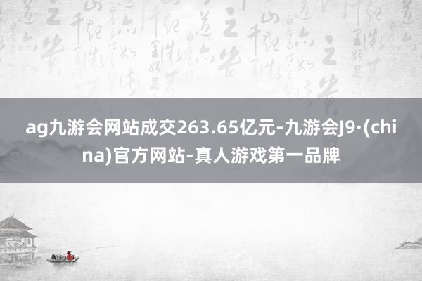 ag九游会网站成交263.65亿元-九游会J9·(china)官方网站-真人游戏第一品牌