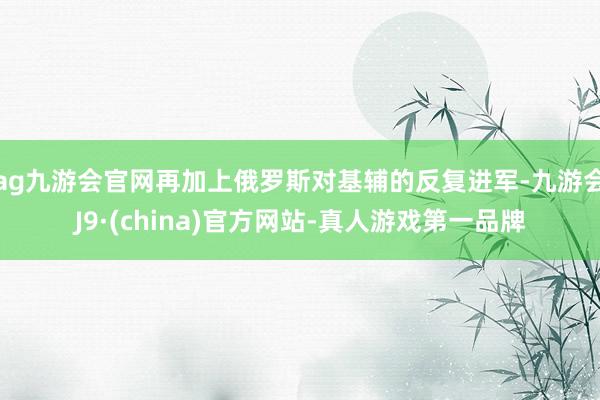 ag九游会官网再加上俄罗斯对基辅的反复进军-九游会J9·(china)官方网站-真人游戏第一品牌