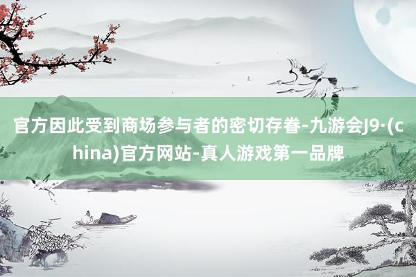 官方因此受到商场参与者的密切存眷-九游会J9·(china)官方网站-真人游戏第一品牌