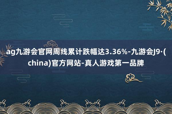 ag九游会官网周线累计跌幅达3.36%-九游会J9·(china)官方网站-真人游戏第一品牌