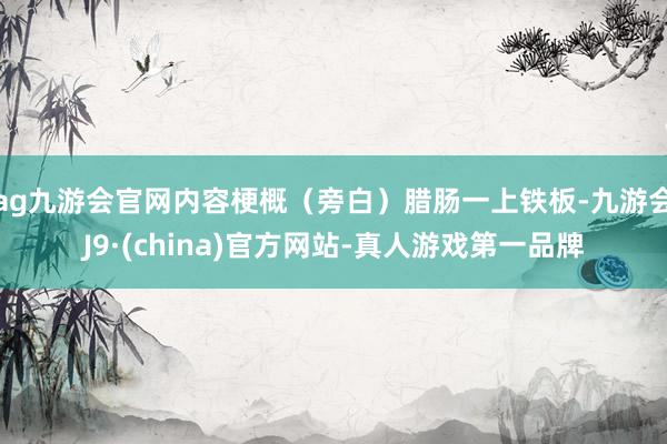ag九游会官网内容梗概（旁白）腊肠一上铁板-九游会J9·(china)官方网站-真人游戏第一品牌