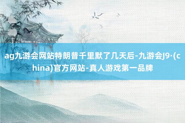 ag九游会网站特朗普千里默了几天后-九游会J9·(china)官方网站-真人游戏第一品牌