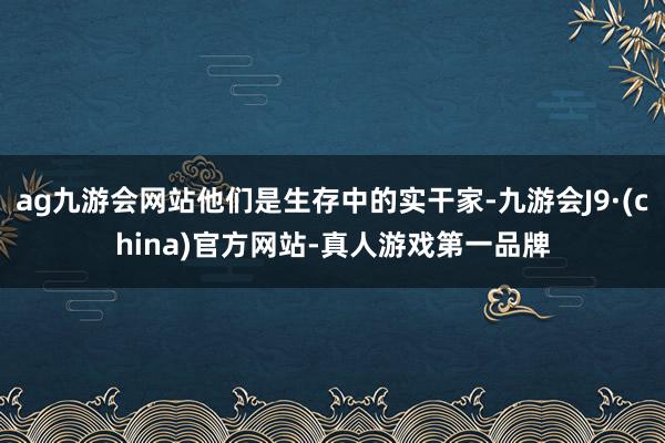 ag九游会网站他们是生存中的实干家-九游会J9·(china)官方网站-真人游戏第一品牌