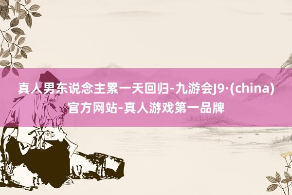 真人男东说念主累一天回归-九游会J9·(china)官方网站-真人游戏第一品牌
