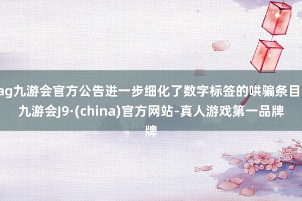 ag九游会官方公告进一步细化了数字标签的哄骗条目-九游会J9·(china)官方网站-真人游戏第一品牌