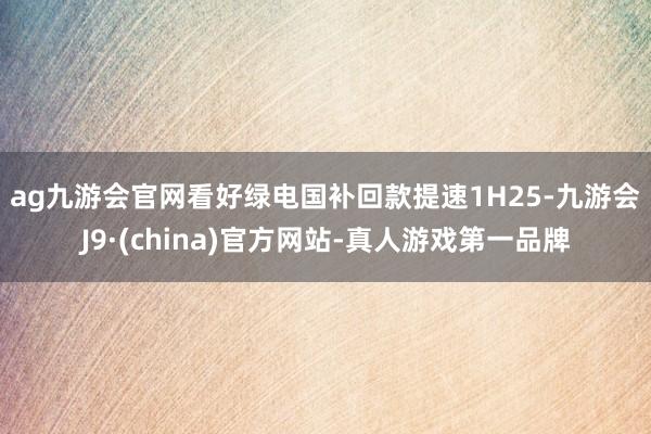 ag九游会官网看好绿电国补回款提速　　1H25-九游会J9·(china)官方网站-真人游戏第一品牌