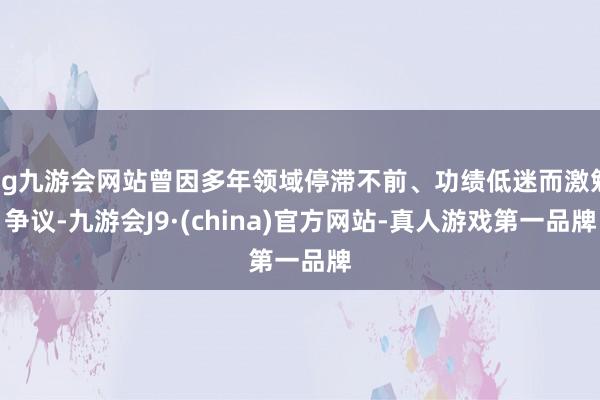 ag九游会网站曾因多年领域停滞不前、功绩低迷而激勉争议-九游会J9·(china)官方网站-真人游戏第一品牌