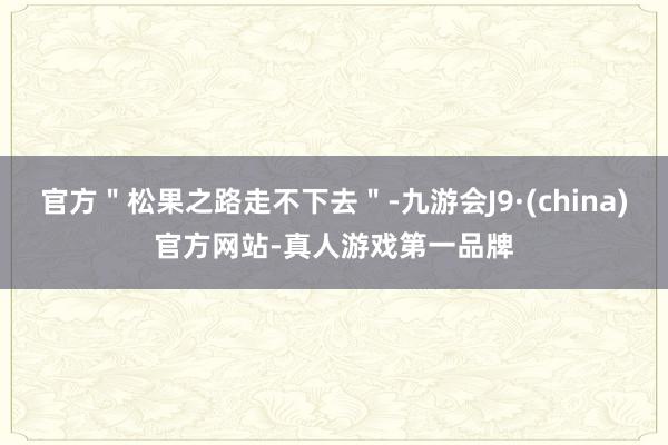 官方＂松果之路走不下去＂-九游会J9·(china)官方网站-真人游戏第一品牌