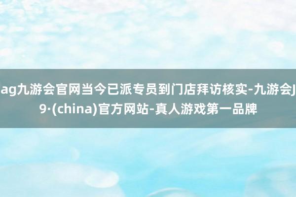 ag九游会官网当今已派专员到门店拜访核实-九游会J9·(china)官方网站-真人游戏第一品牌
