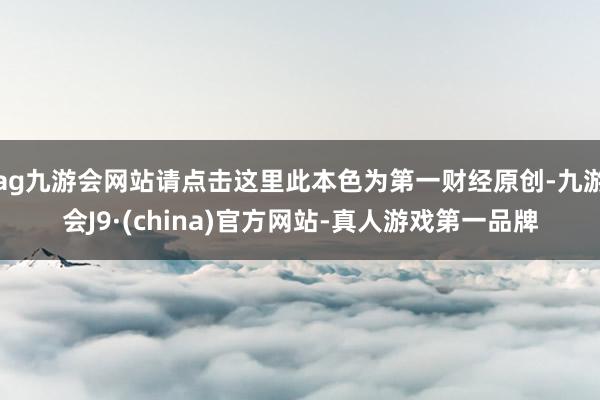 ag九游会网站请点击这里此本色为第一财经原创-九游会J9·(china)官方网站-真人游戏第一品牌