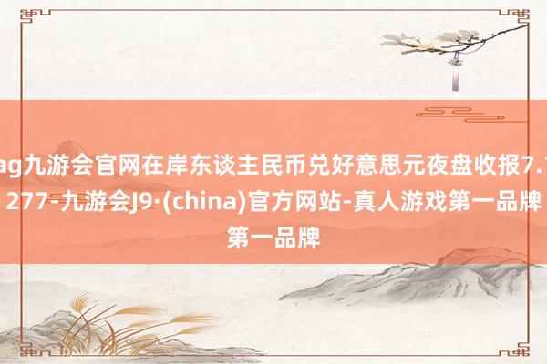 ag九游会官网在岸东谈主民币兑好意思元夜盘收报7.1277-九游会J9·(china)官方网站-真人游戏第一品牌