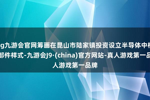 ag九游会官网筹画在昆山市陆家镇投资设立半导体中枢零部件样式-九游会J9·(china)官方网站-真人游戏第一品牌