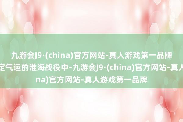 九游会J9·(china)官方网站-真人游戏第一品牌可偏巧就在决定气运的淮海战役中-九游会J9·(china)官方网站-真人游戏第一品牌