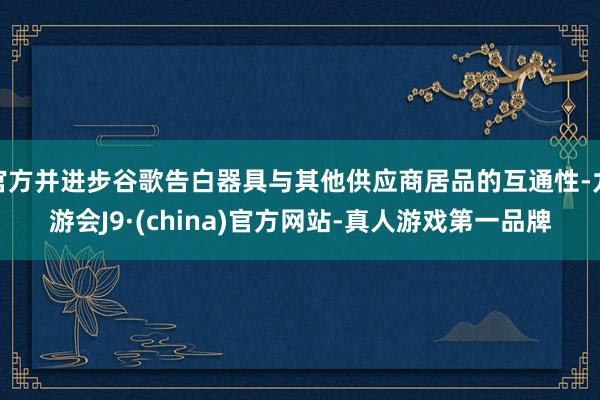 官方并进步谷歌告白器具与其他供应商居品的互通性-九游会J9·(china)官方网站-真人游戏第一品牌