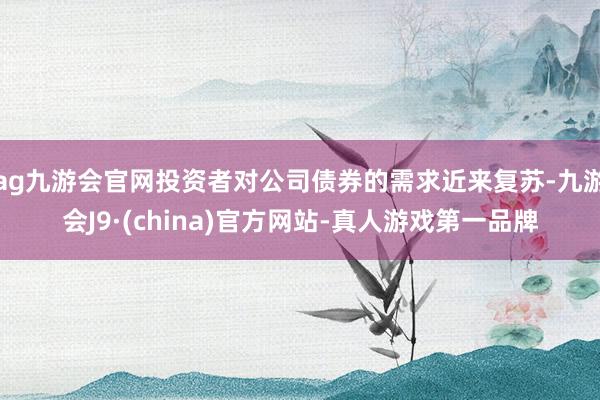 ag九游会官网投资者对公司债券的需求近来复苏-九游会J9·(china)官方网站-真人游戏第一品牌