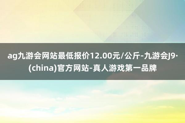 ag九游会网站最低报价12.00元/公斤-九游会J9·(china)官方网站-真人游戏第一品牌