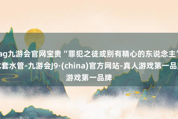 ag九游会官网宝贵“罪犯之徒或别有精心的东说念主”龙套水管-九游会J9·(china)官方网站-真人游戏第一品牌