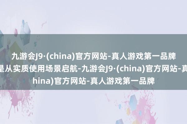 九游会J9·(china)官方网站-真人游戏第一品牌“咱们的研发齐是从实质使用场景启航-九游会J9·(china)官方网站-真人游戏第一品牌