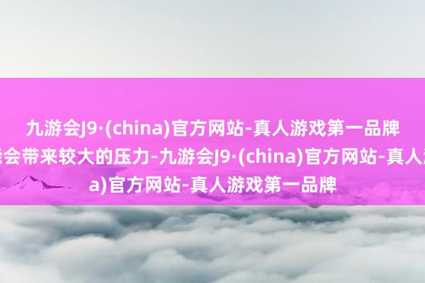 九游会J9·(china)官方网站-真人游戏第一品牌这种下落可能会带来较大的压力-九游会J9·(china)官方网站-真人游戏第一品牌