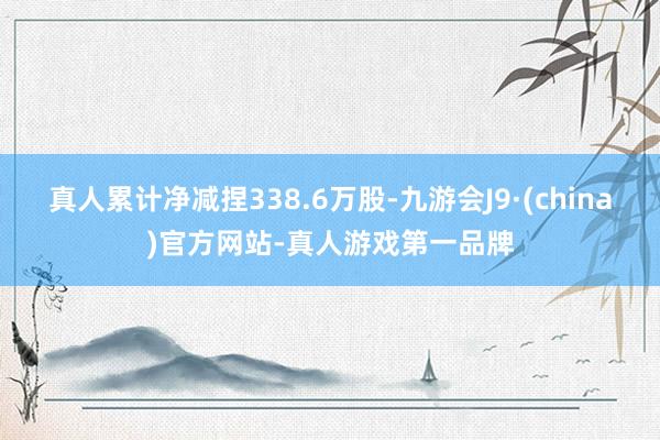 真人累计净减捏338.6万股-九游会J9·(china)官方网站-真人游戏第一品牌