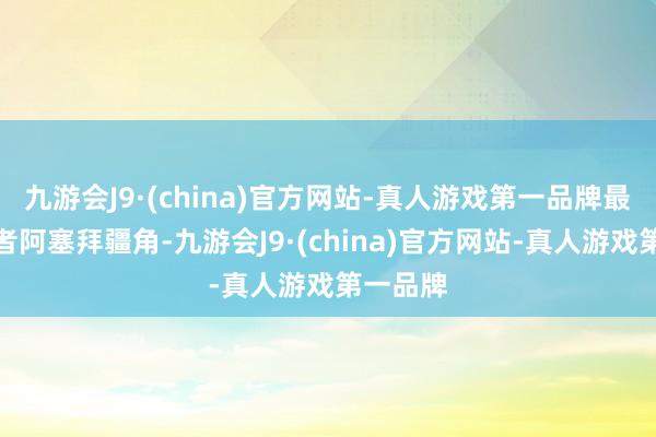 九游会J9·(china)官方网站-真人游戏第一品牌最终抵达者阿塞拜疆角-九游会J9·(china)官方网站-真人游戏第一品牌