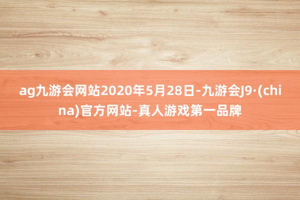 ag九游会网站2020年5月28日-九游会J9·(china)官方网站-真人游戏第一品牌