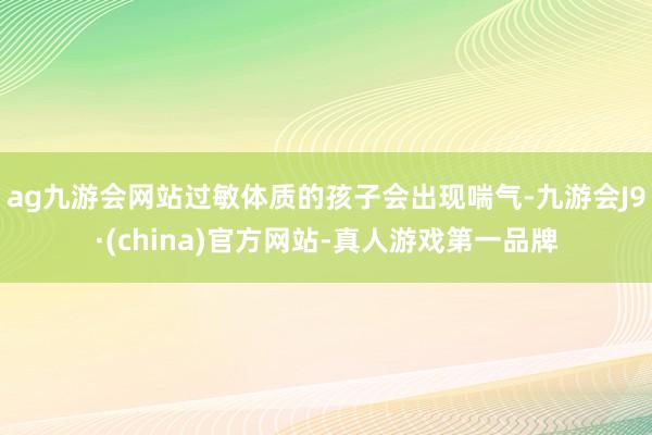 ag九游会网站过敏体质的孩子会出现喘气-九游会J9·(china)官方网站-真人游戏第一品牌