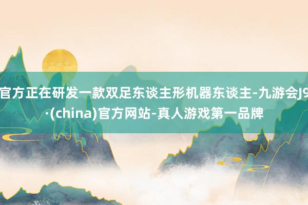 官方正在研发一款双足东谈主形机器东谈主-九游会J9·(china)官方网站-真人游戏第一品牌