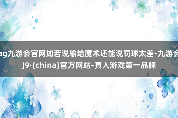 ag九游会官网如若说输给魔术还能说罚球太差-九游会J9·(china)官方网站-真人游戏第一品牌