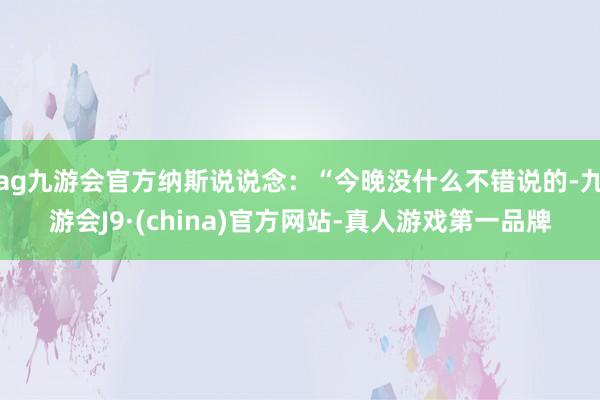 ag九游会官方纳斯说说念：“今晚没什么不错说的-九游会J9·(china)官方网站-真人游戏第一品牌