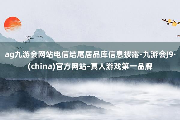 ag九游会网站电信结尾居品库信息披露-九游会J9·(china)官方网站-真人游戏第一品牌