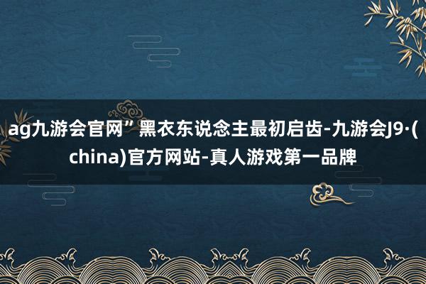 ag九游会官网”黑衣东说念主最初启齿-九游会J9·(china)官方网站-真人游戏第一品牌