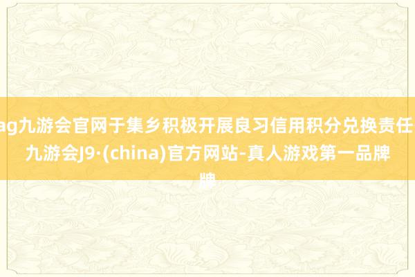 ag九游会官网于集乡积极开展良习信用积分兑换责任-九游会J9·(china)官方网站-真人游戏第一品牌