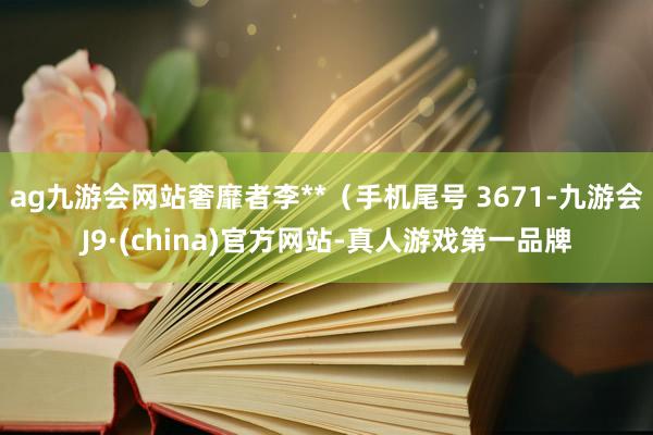 ag九游会网站奢靡者李**（手机尾号 3671-九游会J9·(china)官方网站-真人游戏第一品牌