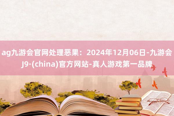 ag九游会官网处理恶果：2024年12月06日-九游会J9·(china)官方网站-真人游戏第一品牌