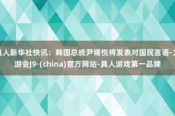 真人新华社快讯：韩国总统尹锡悦将发表对国民言语-九游会J9·(china)官方网站-真人游戏第一品牌