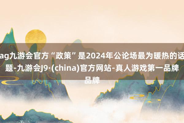 ag九游会官方“政策”是2024年公论场最为暖热的话题-九游会J9·(china)官方网站-真人游戏第一品牌