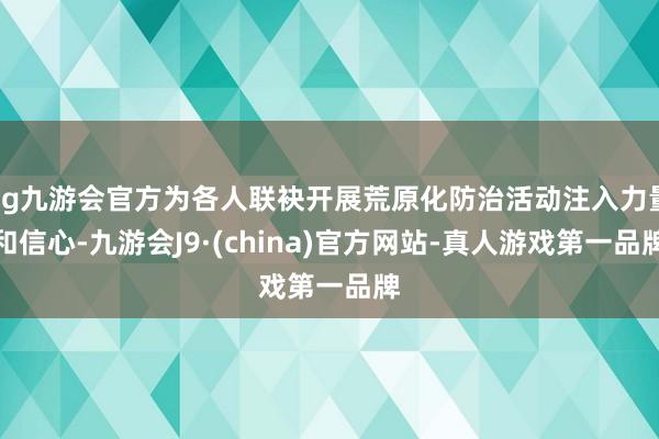 ag九游会官方为各人联袂开展荒原化防治活动注入力量和信心-九游会J9·(china)官方网站-真人游戏第一品牌