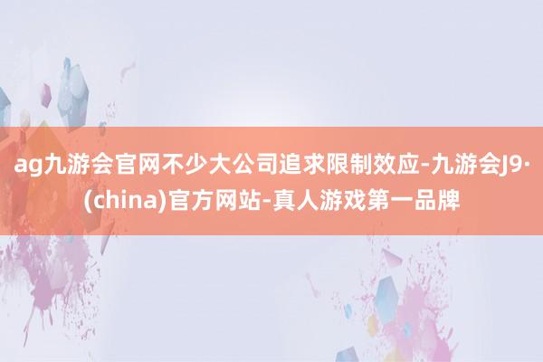 ag九游会官网不少大公司追求限制效应-九游会J9·(china)官方网站-真人游戏第一品牌