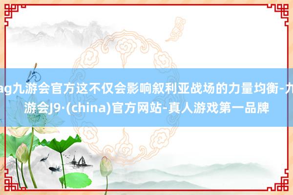 ag九游会官方这不仅会影响叙利亚战场的力量均衡-九游会J9·(china)官方网站-真人游戏第一品牌