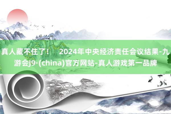 真人藏不住了！   2024年中央经济责任会议结果-九游会J9·(china)官方网站-真人游戏第一品牌