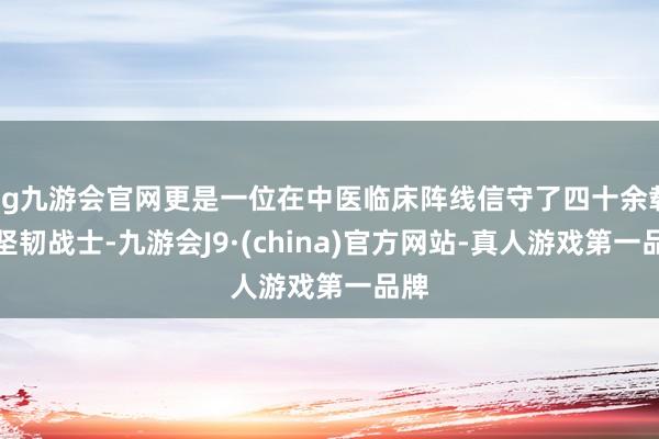 ag九游会官网更是一位在中医临床阵线信守了四十余载的坚韧战士-九游会J9·(china)官方网站-真人游戏第一品牌