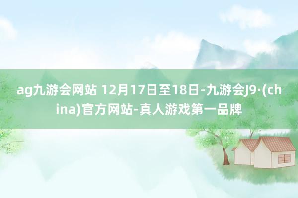 ag九游会网站 12月17日至18日-九游会J9·(china)官方网站-真人游戏第一品牌