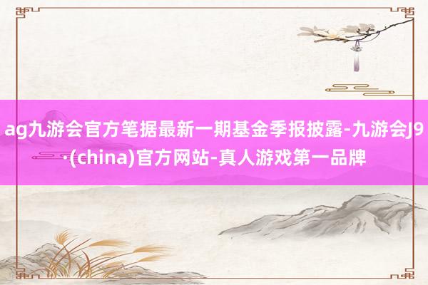 ag九游会官方笔据最新一期基金季报披露-九游会J9·(china)官方网站-真人游戏第一品牌