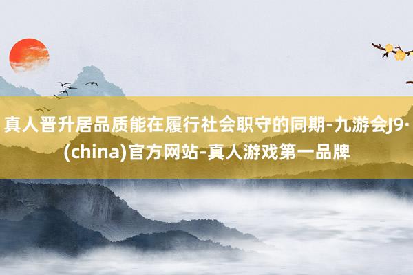 真人晋升居品质能在履行社会职守的同期-九游会J9·(china)官方网站-真人游戏第一品牌